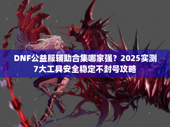 DNF公益服辅助合集哪家强?2025实测7大工具安全稳定不封号攻略 DNF公益服辅助合集哪家强?2025实测7大工具安全稳定不封号攻略
