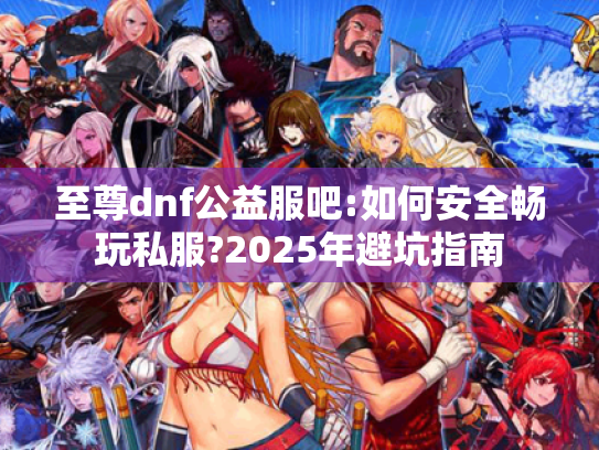 至尊dnf公益服吧:如何安全畅玩私服?2025年避坑指南 至尊dnf公益服吧:如何安全畅玩私服?2025年避坑指南