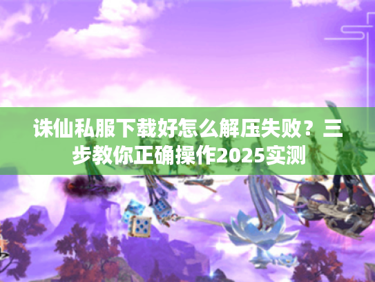 诛仙私服下载好怎么解压失败?三步教你正确操作2025实测 诛仙私服下载好怎么解压失败?三步教你正确操作2025实测