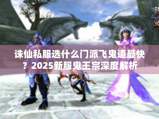 诛仙私服选什么门派飞鬼道最快?2025新服鬼王宗深度解析 诛仙私服选什么门派飞鬼道最快?2025新服鬼王宗深度解析