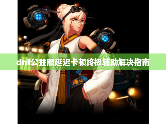 dnf公益服延迟卡顿终极辅助解决指南