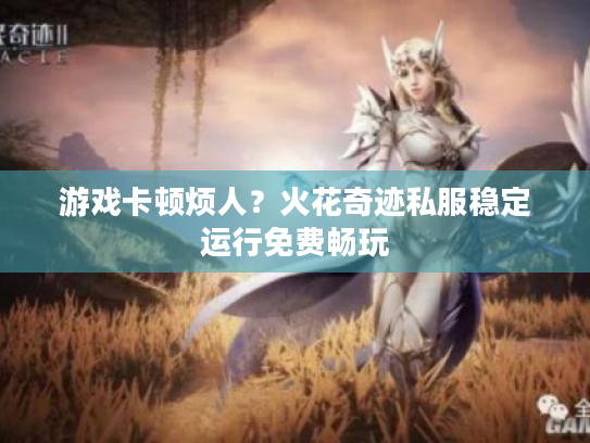 游戏卡顿烦人?火花奇迹私服稳定运行免费畅玩 游戏卡顿烦人?火花奇迹私服稳定运行免费畅玩