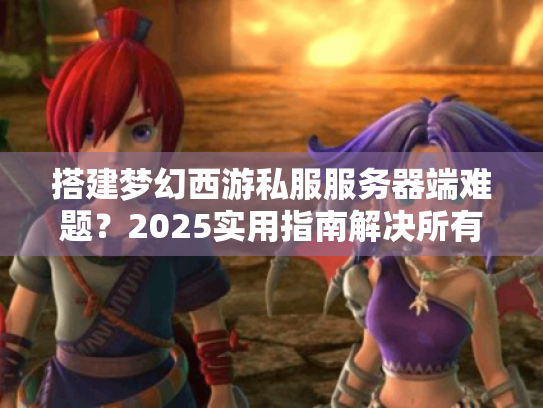 搭建梦幻西游私服服务器端难题?2025实用指南解决所有问题 搭建梦幻西游私服服务器端难题?2025实用指南解决所有问题