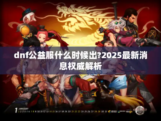 dnf公益服什么时候出?2025最新消息权威解析