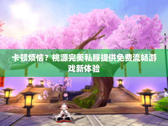卡顿烦恼?桃源完美私服提供免费流畅游戏新体验 卡顿烦恼?桃源完美私服提供免费流畅游戏新体验