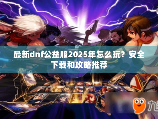 最新dnf公益服2025年怎么玩？安全下载和攻略推荐