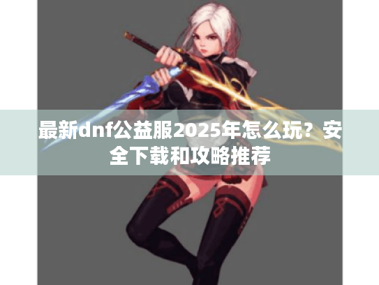 最新dnf公益服2025年怎么玩？安全下载和攻略推荐