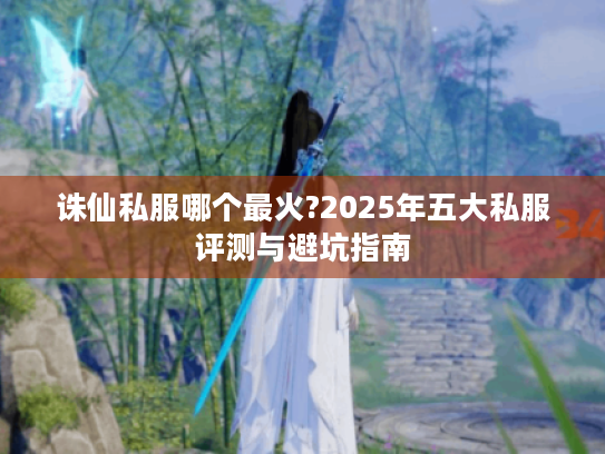 诛仙私服哪个最火?2025年五大私服评测与避坑指南 诛仙私服哪个最火?2025年五大私服评测与避坑指南