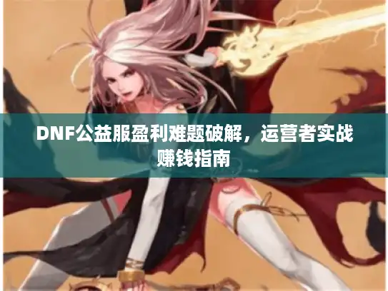 DNF公益服盈利难题破解，运营者实战赚钱指南
