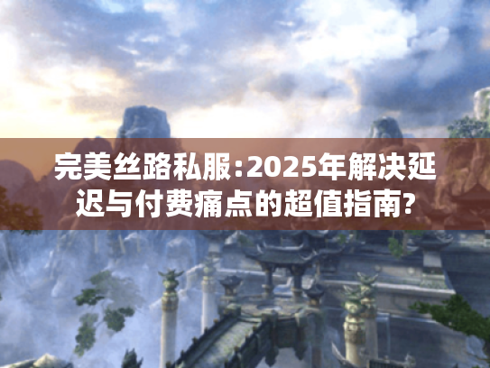 完美丝路私服:2025年解决延迟与付费痛点的超值指南? 完美丝路私服:2025年解决延迟与付费痛点的超值指南?