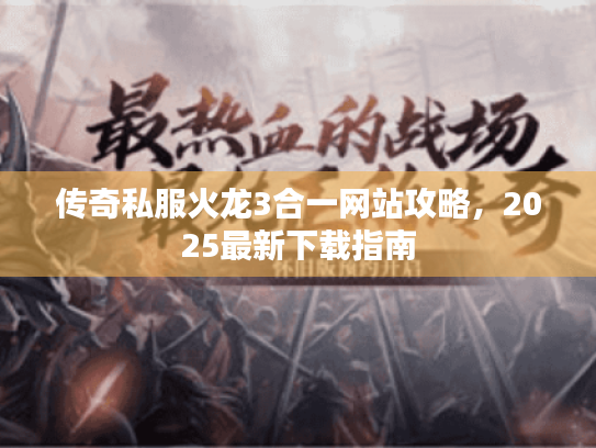 传奇私服火龙3合一网站攻略,2025最新下载指南 传奇私服火龙3合一网站攻略,2025最新下载指南