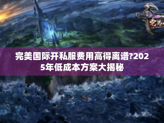 完美国际开私服费用高得离谱?2025年低成本方案大揭秘 完美国际开私服费用高得离谱?2025年低成本方案大揭秘