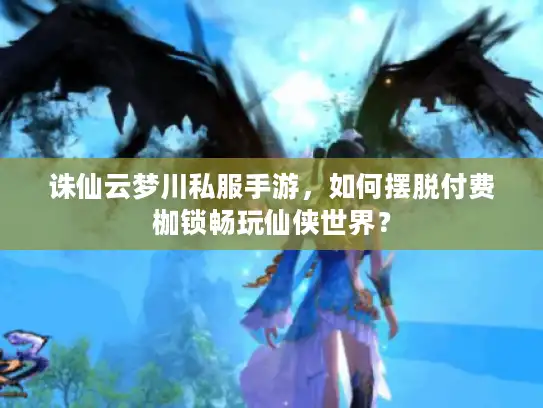诛仙云梦川私服手游，如何摆脱付费枷锁畅玩仙侠世界？
