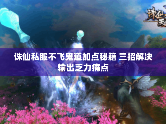诛仙私服不飞鬼道加点秘籍 三招解决输出乏力痛点 诛仙私服不飞鬼道加点秘籍 三招解决输出乏力痛点