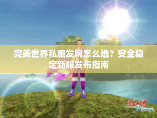 完美世界私服发网怎么选？安全稳定新服发布指南