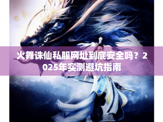 火舞诛仙私服网址到底安全吗？2025年实测避坑指南