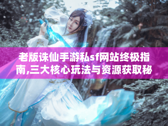 老版诛仙手游私sf网站终极指南,三大核心玩法与资源获取秘籍 老版诛仙手游私sf网站终极指南,三大核心玩法与资源获取秘籍