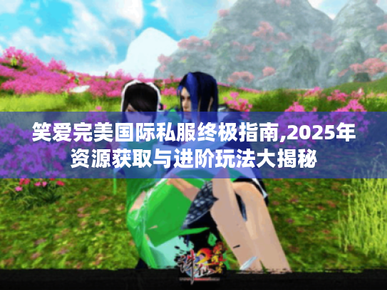 笑爱完美国际私服终极指南,2025年资源获取与进阶玩法大揭秘 笑爱完美国际私服终极指南,2025年资源获取与进阶玩法大揭秘
