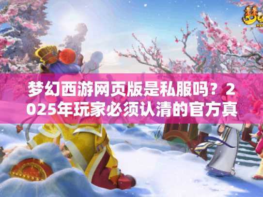 梦幻西游网页版是私服吗?2025年玩家必须认清的官方真相 梦幻西游网页版是私服吗?2025年玩家必须认清的官方真相