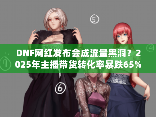DNF网红发布会成流量黑洞？2025年主播带货转化率暴跌65%真相