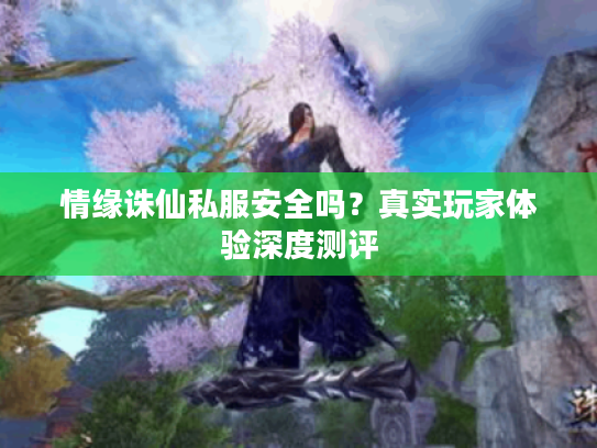情缘诛仙私服安全吗?真实玩家体验深度测评 情缘诛仙私服安全吗?真实玩家体验深度测评