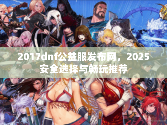 2017dnf公益服发布网,2025安全选择与畅玩推荐 2017dnf公益服发布网,2025安全选择与畅玩推荐