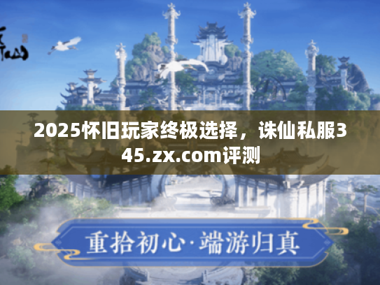2025怀旧玩家终极选择，诛仙私服345.zx.com评测