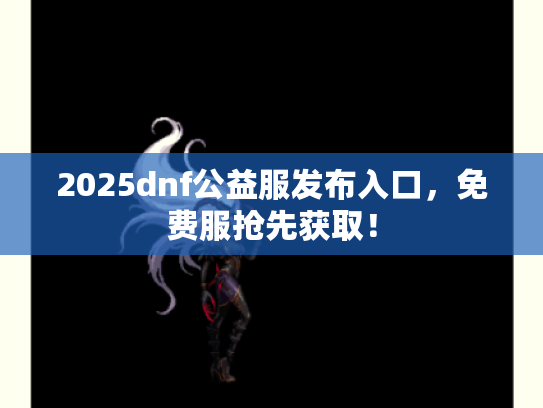 2025dnf公益服发布入口，免费服抢先获取！