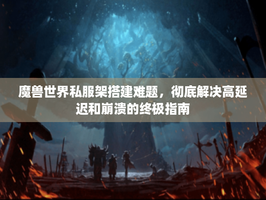 魔兽世界私服架搭建难题,彻底解决高延迟和崩溃的终极指南 魔兽世界私服架搭建难题,彻底解决高延迟和崩溃的终极指南
