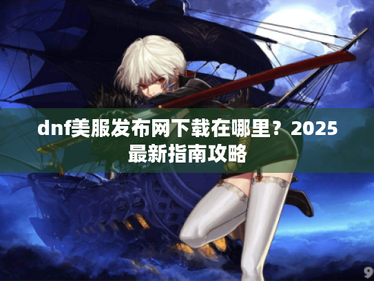 dnf美服发布网下载在哪里？2025最新指南攻略