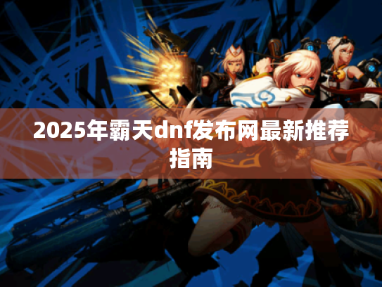 2025年霸天dnf发布网最新推荐指南 2025年霸天dnf发布网最新推荐指南
