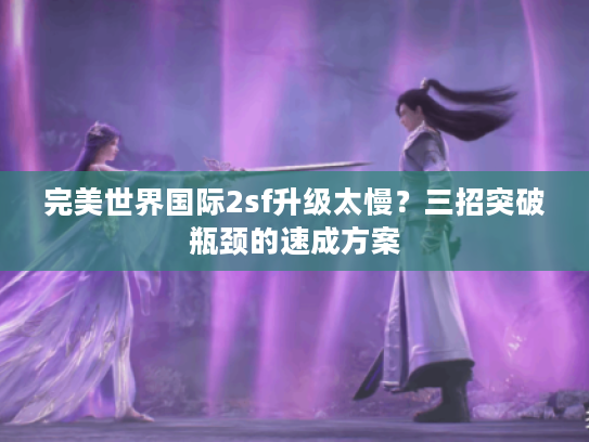 完美世界国际2sf升级太慢?三招突破瓶颈的速成方案 完美世界国际2sf升级太慢?三招突破瓶颈的速成方案