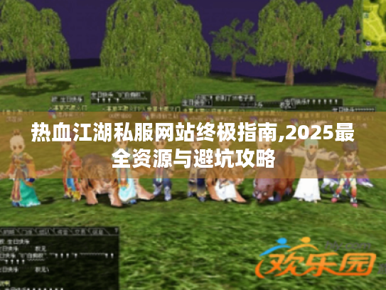 热血江湖私服网站终极指南,2025最全资源与避坑攻略 热血江湖私服网站终极指南,2025最全资源与避坑攻略