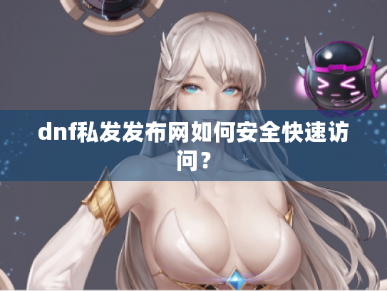 dnf私发发布网如何安全快速访问? dnf私发发布网如何安全快速访问?
