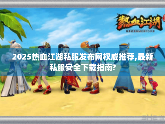 2025热血江湖私服发布网权威推荐,最新私服安全下载指南? 2025热血江湖私服发布网权威推荐,最新私服安全下载指南?