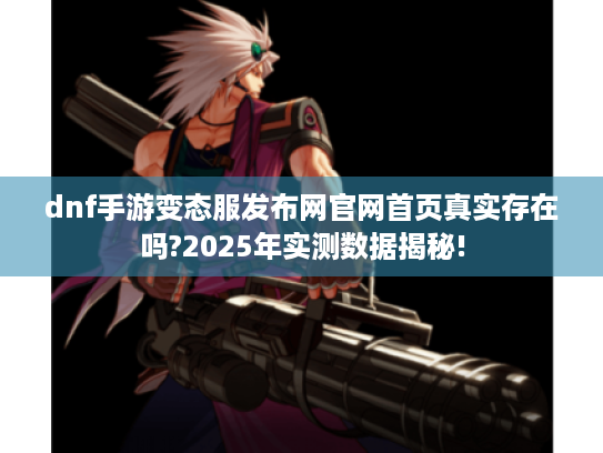 dnf手游变态服发布网官网首页真实存在吗?2025年实测数据揭秘! dnf手游变态服发布网官网首页真实存在吗?2025年实测数据揭秘!