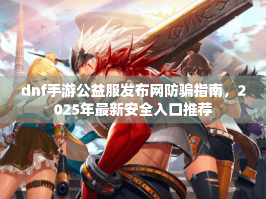 dnf手游公益服发布网防骗指南,2025年最新安全入口推荐 dnf手游公益服发布网防骗指南,2025年最新安全入口推荐