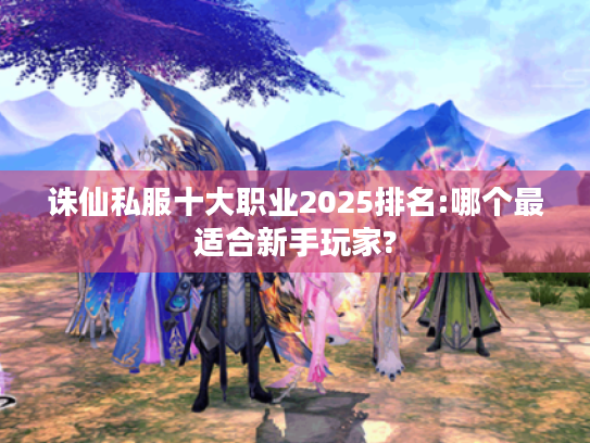 诛仙私服十大职业2025排名:哪个最适合新手玩家?