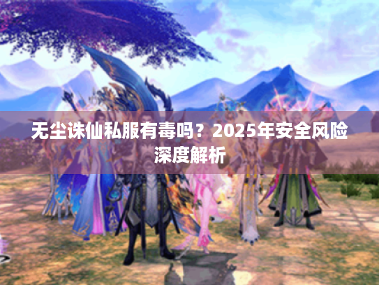 无尘诛仙私服有毒吗?2025年安全风险深度解析 无尘诛仙私服有毒吗?2025年安全风险深度解析