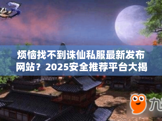烦恼找不到诛仙私服最新发布网站?2025安全推荐平台大揭秘! 烦恼找不到诛仙私服最新发布网站?2025安全推荐平台大揭秘!