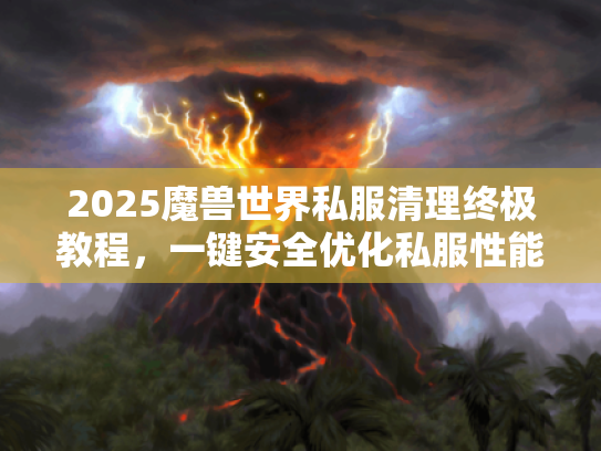 2025魔兽世界私服清理终极教程,一键安全优化私服性能 2025魔兽世界私服清理终极教程,一键安全优化私服性能
