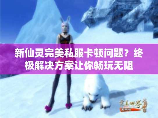 新仙灵完美私服卡顿问题？终极解决方案让你畅玩无阻