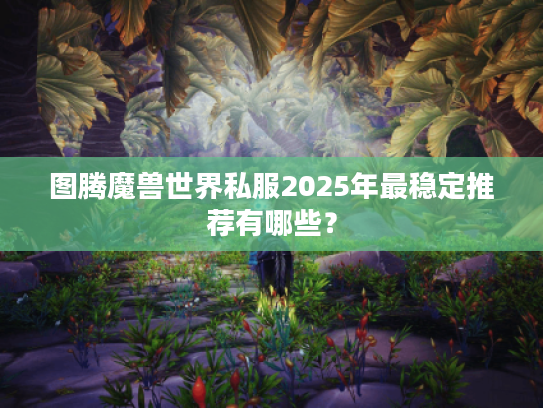 图腾魔兽世界私服2025年最稳定推荐有哪些？