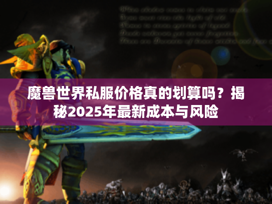 魔兽世界私服价格真的划算吗?揭秘2025年最新成本与风险 魔兽世界私服价格真的划算吗?揭秘2025年最新成本与风险