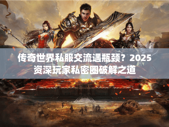 传奇世界私服交流遇瓶颈？2025资深玩家私密圈破解之道