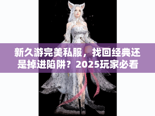 新久游完美私服,找回经典还是掉进陷阱?2025玩家必看避坑指南 新久游完美私服,找回经典还是掉进陷阱?2025玩家必看避坑指南
