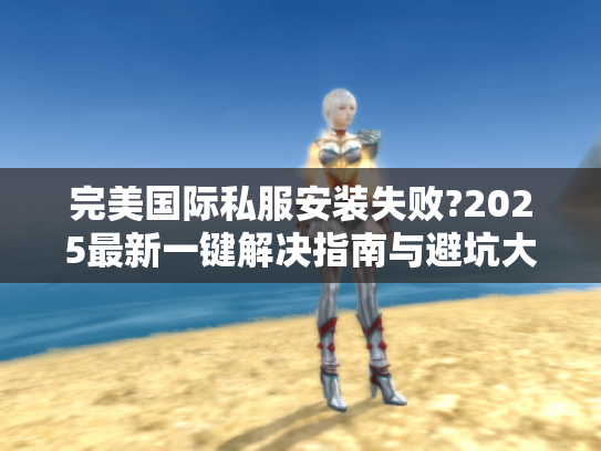 完美国际私服安装失败?2025最新一键解决指南与避坑大全 完美国际私服安装失败?2025最新一键解决指南与避坑大全