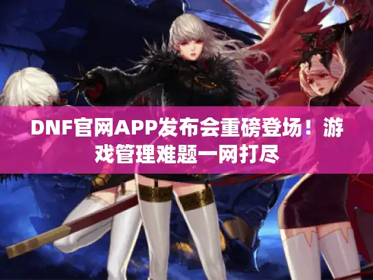 DNF官网APP发布会重磅登场！游戏管理难题一网打尽