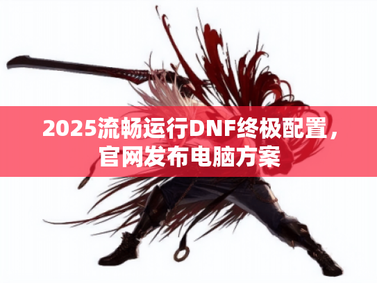 2025流畅运行DNF终极配置，官网发布电脑方案