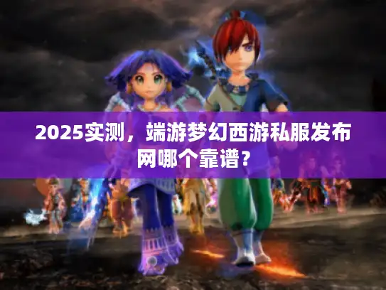 2025实测,端游梦幻西游私服发布网哪个靠谱? 2025实测,端游梦幻西游私服发布网哪个靠谱?